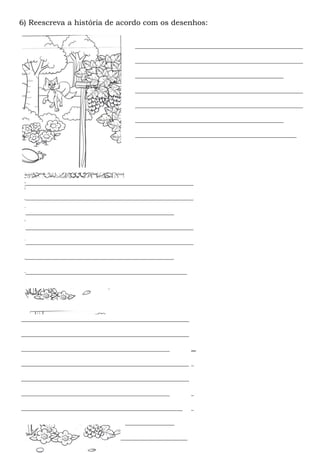 6) Reescreva a história de acordo com os desenhos:

                                   ____________________________________________________

                                   ____________________________________________________

                                   ______________________________________________

                                   ____________________________________________________

                                   ____________________________________________________

                                   ______________________________________________

                                   __________________________________________________




 ____________________________________________________

 ____________________________________________________

 ______________________________________________

 ____________________________________________________

 ____________________________________________________

 ______________________________________________

 __________________________________________________




____________________________________________________

____________________________________________________

______________________________________________

 ____________________________________________________
____________________________________________________

 ______________________________
____________________________________________________

 ____________________________________________________
______________________________________________

 ____________________________________________________
__________________________________________________

 ______________________________________________

 __________________________________________________
 