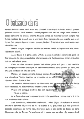 Resolvi botar um nome na rã. Para isso, convidei duas amigas vizinhas, dizendo que era
para um batizado. Seria de tarde. Mamãe preparou uma torta de maçã e me amarrou o
cabelo com uma fita branca, enorme. Naquele tempo, as meninas usavam sempre, nas
festas, vestidos de organdi, que é um tecido fino, transparente, que espeta que é um
horror. Nos cabelos, laços enormes, brancos, também. O sapato era de verniz preto, com
meias brancas.
        Minhas amigas chegaram vestidas do mesmo modo, acompanhadas das mães,
vestidas de escuro.
        Aí, eu trouxe a rã para a sala. Enfeitei a caixa de celulóide com flores, para ela
ficar elegante. As mães, espantadas, olhavam para a rã. Explicaram que tinham entendido
que era batizado de gente.
        Como as mães pensaram que era batizado de gente, a rã ganhou uma medalha
de prata pra pendurar no pescoço e um santinho emoldurado, acho que não era santo, era
anjo, pra pendurar em cima da cama.
        Mamãe, um pouco sem jeito, tentava explicar. Pensava que as mães sabiam que
era brincadeira. Tentou devolver os presentes, aí eu chorei, dizendo que era de rã,
ninguém tinha o direito de tirar!
         As senhoras foram conversar na varandinha, uma sacada pequenina. Nós fomos
fazer o batizado. As duas meninas: Tereza e Glória, a empregada e a rã.
        Peguei a rã, esfreguei a cabeça dela com água salgada, dizendo:
        __ Rã, eu te batizo...
        Aí a Glória disse que precisava ter madrinha, padrinho e padre e que a rã tinha
que ter um nome de batismo.
        A rã esperneava, detestando a cerimônia. Teresa pegou um barbante e tentava
amarrar o santinho no pescoço da rã. Foi quando a rã, que parece que não queria ser
batizada, escorregou da minha mão, deu vários pulos e caiu dentro do decote da dona
Margarida, mãe de Teresa. Foi um berro só! – parece que as mães não gostam de rã
 