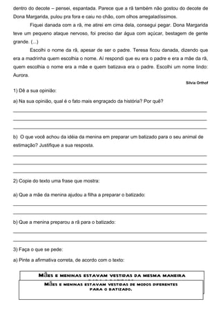 dentro do decote – pensei, espantada. Parece que a rã também não gostou do decote de
Dona Margarida, pulou pra fora e caiu no chão, com olhos arregaladíssimos.
          Fiquei danada com a rã, me atirei em cima dela, consegui pegar. Dona Margarida
teve um pequeno ataque nervoso, foi preciso dar água com açúcar, bestagem de gente
grande. (...)
          Escolhi o nome da rã, apesar de ser o padre. Teresa ficou danada, dizendo que
era a madrinha quem escolhia o nome. Aí respondi que eu era o padre e era a mãe da rã,
quem escolhia o nome era a mãe e quem batizava era o padre. Escolhi um nome lindo:
Aurora.
                                                                              Silvia Orthof

1) Dê a sua opinião:

a) Na sua opinião, qual é o fato mais engraçado da história? Por quê?
________________________________________________________________________
________________________________________________________________________
________________________________________________________________________

b) O que você achou da idéia da menina em preparar um batizado para o seu animal de
estimação? Justifique a sua resposta.
________________________________________________________________________
________________________________________________________________________
________________________________________________________________________

2) Copie do texto uma frase que mostra:

a) Que a mãe da menina ajudou a filha a preparar o batizado:
________________________________________________________________________
________________________________________________________________________

b) Que a menina preparou a rã para o batizado:
________________________________________________________________________
________________________________________________________________________

3) Faça o que se pede:

a) Pinte a afirmativa correta, de acordo com o texto:


                Mães e meninas estavam vestidas da mesma maneira
                                 para o batizado.
                 Mães e meninas estavam vestidas de modos diferentes
                                    para o batizado.
 