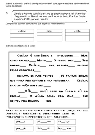 6) Leia a piadinha. Ela esta desorganizada e sem pontuação.Reescreva bem certinho em
forma de diálogo:


7)      Um dia a mãe de Juquinha estava se arrumando pra sair O menino
        chegou e disse Manhê por que você se pinta tanto Pra ficar bonita
        Juquinha Então por que não fica
Complete os quadros com palavra que sejam da mesma família:


             cidade                        sinal                    certo




8) Pontue corretamente o texto:



          Cecília é simpática e inteligente___ Mas
     como falava___ Muito___ O tempo todo___ Sem
     parar___ Cecília___ pra resumir___ falava
     pelos cotovelos___
          Deixava os pais tontos___ de tantas coisas
     que tinha pra contar e pra perguntar___ Cecília
     era um poço sem fundo___
          ___M ãe___ você sabe da última lá da
     escola___ A Júlia falou pra Ana___ que
     contou pra Helena___ que___

9) Complete as palavras com R ,RR,S ou SS,
depois preencha o diagrama com as
palavras separadas em sílabas:

          guel___a                pul _____ eira    ca ___ oça


          pen___ão                diver____ ão      hon___ ado
 