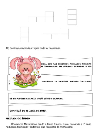 10) Continue colocando a vírgula onde for necessário.




   O cartunista é o profissional que faz desenhos animados tirinhas
   e charges. Eles costumam trabalhar em jornais revistas e na
   tevê.



  Os peixes são capazes de distinguir os sabores amargo salgado
  azedo e doce



   Se eu pudesse levaria você comigo Silmara.


   Quatiguá 26 de abril de 2010.

MEU AMIGO ÍNDIO

    Chamo-me Maximiliano Couto e tenho 9 anos. Estou cursando a 3ª série
na Escola Municipal Tiradentes, que fica perto da minha casa.
 