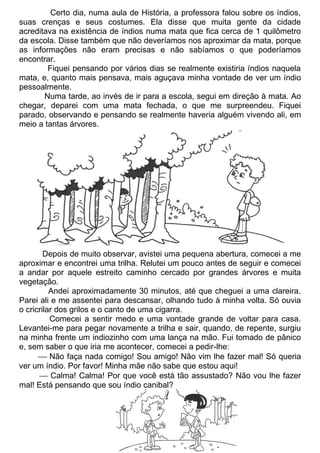 Certo dia, numa aula de História, a professora falou sobre os índios,
suas crenças e seus costumes. Ela disse que muita gente da cidade
acreditava na existência de índios numa mata que fica cerca de 1 quilômetro
da escola. Disse também que não deveríamos nos aproximar da mata, porque
as informações não eram precisas e não sabíamos o que poderíamos
encontrar.
        Fiquei pensando por vários dias se realmente existiria índios naquela
mata, e, quanto mais pensava, mais aguçava minha vontade de ver um índio
pessoalmente.
       Numa tarde, ao invés de ir para a escola, segui em direção à mata. Ao
chegar, deparei com uma mata fechada, o que me surpreendeu. Fiquei
parado, observando e pensando se realmente haveria alguém vivendo ali, em
meio a tantas árvores.




        Depois de muito observar, avistei uma pequena abertura, comecei a me
aproximar e encontrei uma trilha. Relutei um pouco antes de seguir e comecei
a andar por aquele estreito caminho cercado por grandes árvores e muita
vegetação.
          Andei aproximadamente 30 minutos, até que cheguei a uma clareira.
Parei ali e me assentei para descansar, olhando tudo à minha volta. Só ouvia
o cricrilar dos grilos e o canto de uma cigarra.
          Comecei a sentir medo e uma vontade grande de voltar para casa.
Levantei-me para pegar novamente a trilha e sair, quando, de repente, surgiu
na minha frente um indiozinho com uma lança na mão. Fui tomado de pânico
e, sem saber o que iria me acontecer, comecei a pedir-lhe:
       Não faça nada comigo! Sou amigo! Não vim lhe fazer mal! Só queria
ver um índio. Por favor! Minha mãe não sabe que estou aqui!
       Calma! Calma! Por que você está tão assustado? Não vou lhe fazer
mal! Está pensando que sou índio canibal?
 