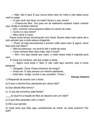  Não, não é isso! É que nunca tinha visto um índio e não sabia como
você ia reagir.
      O que você veio fazer na mata? Qual é o seu nome?
       Chamo-me Max. Vim para ver se realmente existiam índios vivendo
aqui. Então é verdade mesmo!
      Sim, vivemos numa pequena aldeia no centro da mata.
      Como é o seu nome?
      Meu nome é Cauã.
    Fiquei muito tempo conversando com Cauã. Queria saber tudo sobre ele e
nem percebi que a noite estava chegando.
       Puxa! Já está escurecendo e preciso voltar para casa. E agora, como
faço para sair daqui?
      Não se preocupe, vou levá-lo até a saída da mata.
      Você conhece bem esta mata, não é Cauã?
       Sim, vivo aqui desde que nasci, e nada nessa mata é segredo para
mim.
     E Cauã me conduziu, até que avistei a saída.
        Agora você pode ir, Max. E não volte aqui sozinho, pois é muito
perigoso!
      Obrigado, Cauã. Posso chamá-lo de amigo?
      Pode sim. E seja sempre um menino obediente.
      Está bem, amigo, ouvirei o seu conselho. Tchau!...
                                                           Solange Valadares
1) Responda de acordo com o texto:
a) O que o menino ficou pensando por vários dias?
b) Que atitude Max tomou?
c) O que ele encontrou pela frente?
____d) Qual foi a reação de Max ao deparar com um índio?
e) O que Max aprendeu com o índio?
2) Dê a sua opinião:
a) Você acha que Max agiu corretamente ao entrar na mata sozinho? Por
quê?
 