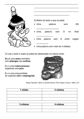 ______________________________________________________________
                                  ______________________________________
                                  ______________________________________
                                  ______________________________

                                  3) Retire do texto o que se pede:
                                  • Uma                 palavra               som              SS:
                                      ___________________
                                  • Uma           palavra        som         S       no       final:
                                      ______________
                                  •   Uma       palavra        com       S     entre      vogais:
                                      __________
                                  • Uma palavra com mais de 4 sílabas:


3) Leia o texto e copie as palavras destacadas na coluna certa:

Eu vi uma arara vermelha
com pitangas nas orelhas.

Eu vi uma cobra jararaca
engolindo uma jaca.

Eu vi uma onça-pintada
se coçando com a espingarda.


                      Sérgio Caparelli. Tigres no quintal (trecho). Porto Alegre, Kuarup, 1989, p. 64



               1 sílaba                                         2 sílabas




               3 sílabas                                        4 sílabas
 