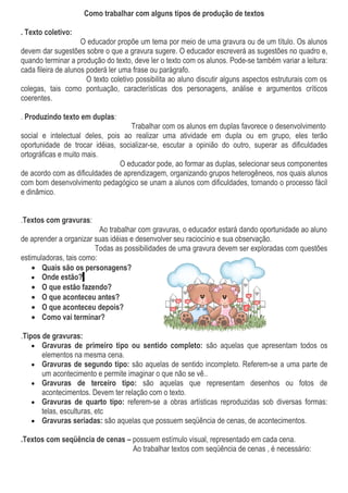 Como trabalhar com alguns tipos de produção de textos

. Texto coletivo:
                     O educador propõe um tema por meio de uma gravura ou de um título. Os alunos
devem dar sugestões sobre o que a gravura sugere. O educador escreverá as sugestões no quadro e,
quando terminar a produção do texto, deve ler o texto com os alunos. Pode-se também variar a leitura:
cada fileira de alunos poderá ler uma frase ou parágrafo.
                       O texto coletivo possibilita ao aluno discutir alguns aspectos estruturais com os
colegas, tais como pontuação, características dos personagens, análise e argumentos críticos
coerentes.

. Produzindo texto em duplas:
                                   Trabalhar com os alunos em duplas favorece o desenvolvimento
social e intelectual deles, pois ao realizar uma atividade em dupla ou em grupo, eles terão
oportunidade de trocar idéias, socializar-se, escutar a opinião do outro, superar as dificuldades
ortográficas e muito mais.
                                O educador pode, ao formar as duplas, selecionar seus componentes
de acordo com as dificuldades de aprendizagem, organizando grupos heterogêneos, nos quais alunos
com bom desenvolvimento pedagógico se unam a alunos com dificuldades, tornando o processo fácil
e dinâmico.


.Textos com gravuras:
                          Ao trabalhar com gravuras, o educador estará dando oportunidade ao aluno
de aprender a organizar suas idéias e desenvolver seu raciocínio e sua observação.
                        Todas as possibilidades de uma gravura devem ser exploradas com questões
estimuladoras, tais como:
    • Quais são os personagens?
    • Onde estão?
    • O que estão fazendo?
    • O que aconteceu antes?
    • O que aconteceu depois?
    • Como vai terminar?

.Tipos de gravuras:
    • Gravuras de primeiro tipo ou sentido completo: são aquelas que apresentam todos os
       elementos na mesma cena.
    • Gravuras de segundo tipo: são aquelas de sentido incompleto. Referem-se a uma parte de
       um acontecimento e permite imaginar o que não se vê..
    • Gravuras de terceiro tipo: são aquelas que representam desenhos ou fotos de
       acontecimentos. Devem ter relação com o texto.
    • Gravuras de quarto tipo: referem-se a obras artísticas reproduzidas sob diversas formas:
       telas, esculturas, etc
    • Gravuras seriadas: são aquelas que possuem seqüência de cenas, de acontecimentos.

.Textos com seqüência de cenas – possuem estímulo visual, representado em cada cena.
                                 Ao trabalhar textos com seqüência de cenas , é necessário:
 