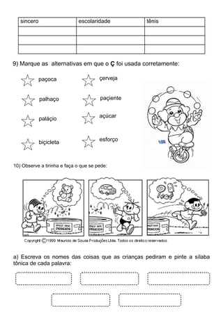 sincero                   escolaridade         tênis




9) Marque as alternativas em que o Ç foi usada corretamente:

             paçoca                    çerveja


             palhaço                   paçiente


                                       açúcar
             paláçio


                                       esforço
             biçicleta



10) Observe a tirinha e faça o que se pede:




a) Escreva os nomes das coisas que as crianças pediram e pinte a sílaba
tônica de cada palavra:
 