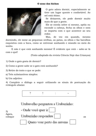 O sono dos bichos

                                   O gato adora dormir, especialmente se
                                 tiver um lugar quente e confortável. Ao
                                 sol está ótimo.
                                   Se deixarem, ele pode dormir muito
                                 mais do que a gente.
                                   Ele se enrola sobre si mesmo, apóia ou
                                 esconde a cabeça, fecha os olhos e nem
                                 se importa com o que acontece ao seu
                                 redor.
                                   Mas, de vez em quando, mesmo
dormindo, ele mexe as pequenas orelhas, as patas, os olhos e faz barulhos
esquisitos com a boca, como se estivesse sonhando e miando no meio do
sonho.
     E não é que está sonhando mesmo! É evidente que está – sabe-se lá
com o quê!
                     (Texto adaptado da revista Ciência Hoje das Crianças)

1) Onde o gato gosta de dormir?

2) Como a gente sabe se o gato está sonhando?

3) Retire do texto o que se pede:
a) Três substantivos simples:
b) Um adjetivo:
4) Complete o diálogo a seguir utilizando os sinais de pontuação do
retângulo abaixo:




5)
Agora,
coloque                                                            as
 