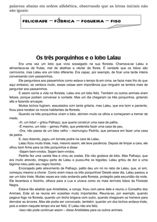 palavras abaixo em ordem alfabética, observando que as letras iniciais não
são iguais:

         felicidade – fábrica – fogueira – figo




                   Os três porquinhos e o lobo Lalau
        Era uma vez um lobo que vivia sossegado na sua floresta. Chamava-se Lalau e
alimentava-se de frutas, mel de abelhas e néctar de flores. É verdade que os lobos são
carnívoros, mas Lalau era um lobo diferente. Era capaz, por exemplo, de ficar uma tarde inteira
conversando com passarinhos.
        Ele perguntava aos passarinhos como estava o tempo lá em cima, se fazia mais frio do que
aqui embaixo, se ventava muito, essas coisas sem importância que ninguém se lembra mais de
perguntar aos passarinhos.
        E assim corria a vida na floresta. Lalau era um lobo feliz. Também os outros animais eram
felizes, porque podiam conversar à vontade. Mas um dia chegaram os três porquinhos, gritando
alto e fazendo arruaças.
        Muitos bichos fugiram, assustados com tanta gritaria, mas Lalau, que era bom e paciente,
ficou para receber os novos habitantes da floresta.
        Quando os três porquinhos viram o lobo, abriram muito os olhos e começaram a tremer de
medo.
        -Ih, um lobo! – gritou Palhaço, que queria construir uma casa de palha.
        -É mesmo, um lobo – gemeu Palito, que pretendia fazer uma casa de pau.
        -Ora, não passa de um lobo velho – resmungou Pedrito, que pensava em fazer uma casa
de pedra.
        E, isso dizendo, jogou um tomate podre na cara de Lalau.
        Lalau ficou muito triste, mas, mesmo assim, ele teve paciência. Depois de limpar a cara, ele
olhou bem firme para os três porquinhos e disse:
        -Sejam bem-vindos. Sejam bem-vindos.
        Pedrito fez uma careta feia e virou as costas. Ele não gostava de lobo. Mas Palhaço, que
era muito atrevido, chegou perto de Lalau e puxou-lhe os bigodes. Lalau gritou de dor e uma
lágrima rolou pelo seu negro focinho.
        Encorajado pelo atrevimento de Palhaço, palito deu um nó no rabo de Lalau, que, aí sim,
começou mesmo a chorar. Como eram maus os três porquinhos! Desde esse dia, Lalau passou a
ser um lobo triste. Muitas vezes era visto andando pela floresta, protegido pela escuridão da noite.
Ele levantava o focinho, olhava para a Lua e uivava como os mais terríveis lobos da Floresta
Negra.
        Estava tão abatido que Aristóteles, a coruja, ficou com pena dele e reuniu o Conselho dos
Animais. Este só se reunia em ocasiões muito importantes. Reunia-se, por exemplo, quando
pegava fogo na floresta, quando um bicho brigava com outro, quando chegavam os homens para
derrubar as árvores. Mas ele podia ser convocado, também, quando um dos bichos andava triste,
pois a ordem naquele tempo era ser feliz. E Lalau não era feliz.
        -Isso não pode continuar assim – disse Aristóteles para os outros animais.
 
