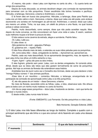 -É mesmo, não pode – disse Lalau com lágrimas no canto do olho. – Eu queria tanto ser
amigo dos porquinhos.
        Depois de muita discussão, os animais decidiram eleger uma comissão de representantes
para conversar com os três porquinhos. Foram escolhidos três bichos honestos e pacíficos:
Hércules, a tartaruga, Genoveva, a lesma e Andrômaco, o caracol.
        E lá foram eles em busca dos porquinhos. Hércules, a tartaruga, disse para Pedrito que
Lalau era um lobo calmo e bom. Genoveva, a lesma, disse que Lalau era até poeta, pois andava
escrevendo uns sonetos em homenagem ao pôr-do-sol. Andrômaco, o caracol, disse que Lalau
era mesmo um artista. Tinha, na sua casa, um ateliê de pintura e uma flauta, na qual tocava
polcas e valsas vienenses.
        Pedrito, muito desconfiado, como sempre, disse que não podia acreditar naquilo. Mas,
depois de muita conversa, os três concordaram em fazer uma visita a Lalau. E assim, vestiram
suas melhores roupas e lá foram à procura do lobo.
        O lobo estava numa caverna da estrada, alegre e sorridente. Pedrito falou:
        -Oi, Lalau, Lalá-uuu.
        E Lalau disse: oi.
        -Nós gostamos de você – gaguejou Palhaço.
        -É, gostamos sim. – repetiu Palito.
        O lobo ficou olhando meio de lado, e estendeu as suas mãos peludas para os porquinhos.
        -Oh, como estou feliz – disse, arregalando os dentes. – Aproximem-se, aproximem-se.
        Pedrito, cada vez mais desconfiado, foi se aproximando devagarinho, mas, de repente, viu
que Lalau tinha nos olhos um brilho estranho e mau.
        -Fujam, fujam! – gritou ele para os dois irmãos.
        E eles fugiram, gritando sem parar. Lalau, com os dentes arregalados, foi correndo atrás.
Afinal, desde que os lobos são lobos que eles gostam terrivelmente de carne de porquinhos
gordos. Até hoje os animais da floresta não entenderam essa história.
        Aristóteles teve de reunir outra vez o Conselho dos Animais, desta vez para declarar o lobo
“Inimigo Público número 1” dos animais pacíficos.
        -Esse lobo é um neurótico – comentou Hércules, a tartaruga, envergonhada de ter
participado da comissão de aproximação entre Lalau e os três porquinhos.
        -É, ele não passa de um traidor – disse Genoveva, a lesma.
        No meio da floresta, escondido entre as folhas, Lalau, o lobo, observava tudo. Ele olhava
para os lados com um risinho muito maldoso no canto do focinho.
        -Um dia eu pego esses porquinhos – dizia Lalau, mostrando os dentes – nem que tenha de
derrubar o mundo inteiro.
        E desde então, Lalau nunca mais foi bom.

                           (Fonte: EMEDIATO, Luiz Fernando. Os três porquinhos e o lobo Lalau.

                                                          Belo Horizonte, Geração Editorial, 2008)

1) O lobo Lalau vive três fases diferentes ao longo da história. Complete o quadro com o
principal sentimento que ele tinha e o que era comum vê-lo fazendo em cada uma dessas
fases.


                              Sentimento                    O que ele fazia normalmente?
  1º momento
 