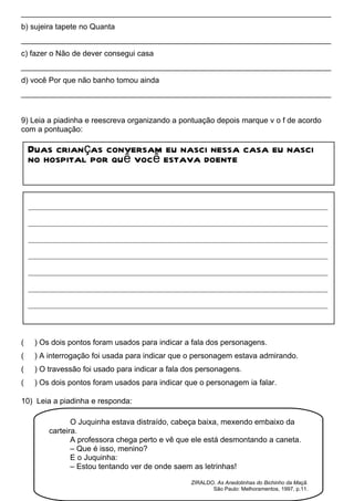________________________________________________________________________
b) sujeira tapete no Quanta
________________________________________________________________________
c) fazer o Não de dever consegui casa
________________________________________________________________________
d) você Por que não banho tomou ainda
________________________________________________________________________


9) Leia a piadinha e reescreva organizando a pontuação depois marque v o f de acordo
com a pontuação:

    Duas crianças conversam eu nasci nessa casa eu nasci
    no hospital por quê você estava doente


    ____________________________________________________________________________________

    ____________________________________________________________________________________

    ____________________________________________________________________________________

    ____________________________________________________________________________________

    ____________________________________________________________________________________

    ____________________________________________________________________________________

    ____________________________________________________________________________________




(    ) Os dois pontos foram usados para indicar a fala dos personagens.
(    ) A interrogação foi usada para indicar que o personagem estava admirando.
(    ) O travessão foi usado para indicar a fala dos personagens.
(    ) Os dois pontos foram usados para indicar que o personagem ia falar.

10) Leia a piadinha e responda:

                O Juquinha estava distraído, cabeça baixa, mexendo embaixo da
         carteira.
                A professora chega perto e vê que ele está desmontando a caneta.
                – Que é isso, menino?
                E o Juquinha:
                – Estou tentando ver de onde saem as letrinhas!

                                                  ZIRALDO. As Anedotinhas do Bichinho da Maçã.
                                                         São Paulo: Melhoramentos, 1997, p.11.
 