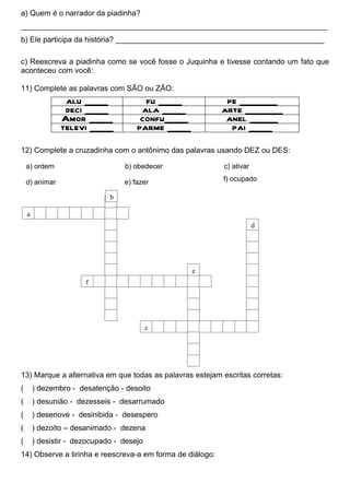 a) Quem é o narrador da piadinha?
________________________________________________________________________
b) Ele participa da história? _________________________________________________

c) Reescreva a piadinha como se você fosse o Juquinha e tivesse contando um fato que
aconteceu com você:

11) Complete as palavras com SÃO ou ZÃO:
                 alu _____              fu _____            pe ________
                 deci _____            ala _____           arte ________
                Amor _____             confu_____           anel ______
                televi _____          parme _____            pai _____

12) Complete a cruzadinha com o antônimo das palavras usando DEZ ou DES:

    a) ordem                      b) obedecer              c) ativar

    d) animar                     e) fazer                 f) ocupado

                              b

    a
                                                                       d




                                                    e
                       f




                                           c




13) Marque a alternativa em que todas as palavras estejam escritas corretas:
(       ) dezembro - desatenção - desoito
(       ) desunião - dezesseis - desarrumado
(       ) desenove - desinibida - desespero
(       ) dezoito – desanimado - dezena
(       ) desistir - dezocupado - desejo
14) Observe a tirinha e reescreva-a em forma de diálogo:
 