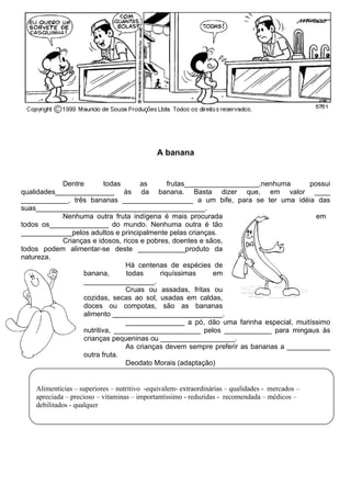 A banana


            Dentre        todas      as       frutas___________________,nenhuma      possui
qualidades_______________ às da banana. Basta dizer que, em valor ____
____________, três bananas __________________ a um bife, para se ter uma idéia das
suas___________________________________________.
            Nenhuma outra fruta indígena é mais procurada                              em
todos os_______________ do mundo. Nenhuma outra é tão
_____________pelos adultos e principalmente pelas crianças.
            Crianças e idosos, ricos e pobres, doentes e sãos,
todos podem alimentar-se deste ____________produto da
natureza.
                                Há centenas de espécies de
                  banana,       todas      riquíssimas     em
                  __________________.
                                Cruas ou assadas, fritas ou
                  cozidas, secas ao sol, usadas em caldas,
                  doces ou compotas, são as bananas
                  alimento ____________________________.
                                _______________ a pó, dão uma farinha especial, muitíssimo
                  nutritiva, ______________________ pelos ____________ para mingaus às
                  crianças pequeninas ou ___________________.
                                As crianças devem sempre preferir as bananas a ___________
                  outra fruta.
                                Deodato Morais (adaptação)


    Alimentícias – superiores – nutritivo -equivalem- extraordinárias – qualidades - mercados –
    apreciada – precioso – vitaminas – importantíssimo - reduzidas - recomendada – médicos –
    debilitados - qualquer
 