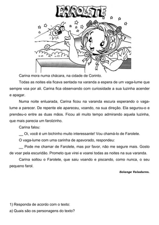 Carina mora numa chácara, na cidade de Corinto.
     Todas as noites ela ficava sentada na varanda a espera de um vaga-lume que
sempre voa por ali. Carina fica observando com curiosidade a sua luzinha acender
e apagar.
     Numa noite enluarada, Carina ficou na varanda escura esperando o vaga-
lume a parecer. De repente ele apareceu, voando, na sua direção. Ela segurou-o e
prendeu-o entre as duas mãos. Ficou ali muito tempo admirando aquela luzinha,
que mais parecia um farolzinho.
     Carina falou:
     __ Oi, você é um bichinho muito interessante! Vou chamá-lo de Farolete.
     O vaga-lume com uma carinha de apavorado, respondeu:
     __ Pode me chamar de Farolete, mas por favor, não me segure mais. Gosto
de voar pela escuridão. Prometo que virei e voarei todas as noites na sua varanda.
     Carina soltou o Farolete, que saiu voando e piscando, como nunca, o seu
pequeno farol.
                                                                 Solange Valadares.




1) Responda de acordo com o texto:
a) Quais são os personagens do texto?
 