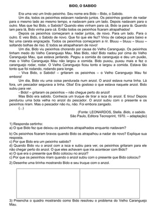 BIDO, O SABIDO

       Era uma vez um lindo peixinho. Seu nome era Bido – Bido, o Sabido.
       Um dia, todos os peixinhos estavam nadando juntos. Os peixinhos gostam de nadar
para o mesmo lado ao mesmo tempo, e nadavam para um lado. Depois nadavam para o
outro. Mas que fez Bido, o Sabido? Quando eles vinham para cá, Bido ia para lá. Quando
iam para lá, Bido vinha para cá. Então todos os peixinhos ficaram atrapalhados!
       Depois os peixinhos começaram a nadar juntos, de novo. Para um lado. Para o
outro. E veio Bido, o Sabido de novo. Que foi que ele fez? Virou de cabeça para baixo e
fez uma careta engraçada. Todos os peixinhos começaram a rir. Bluuu – bluuu – bluuu –
soltando bolhas de riso. E todos se atrapalharam de novo!
       Um dia, Bido viu peixinhos chorando por causa do Velho Caranguejo. Os peixinhos
tinham medo do Velho Caranguejo Mau. Mas Bido, não! Bido nadou por cima do Velho
Caranguejo Mau, que estava jantando. Pegou a comida do caranguejo e deu um puxão,
mas o Velho Caranguejo Mau não largou a comida. Bido puxou, puxou mais e fez o
caranguejo rodar, rodar. O Velho Caranguejo ficou tonto e largou a comida. Estava tão
tonto que foi rodando, rodando para longe.
       - Viva Bido, o Sabido! – gritaram os peixinhos – o Velho Caranguejo Mau foi
embora!
       Um dia, Bido viu uma coisa pendurada num anzol. O anzol estava numa linha. Lá
fora, um pescador segurava a linha. Oba! Era gostoso o que estava naquele anzol. Bido
subiu para ver.
       - Bido! – gritaram os peixinhos – não chegue perto do anzol!
       Mas Bido era sabido. Conhecia um truque de tirar a isca do anzol. E tirou! Depois
pendurou uma bota velha no anzol do pescador. O anzol subiu com o presente e os
peixinhos riram. Mas o pescador não riu, não. Foi embora zangado.
       (...)
                                               (Fonte: LEONARDOS, Stella. Bido, o sabido.
                                          São Paulo, Editora Tecnoprint, 1970. – adaptação)

1) Responda certinho:
a) O que Bido fez que deixou os peixinhos atrapalhados enquanto nadavam?
b) Os peixinhos ficaram bravos quando Bido os atrapalhou a nadar de novo? Explique sua
resposta.
c) Por que Bido era um peixinho sabido?
d) Quando Bido viu o anzol com a isca e subiu para ver, os peixinhos gritaram para ele
não chegar perto do anzol. O que eles achavam que iria acontecer com Bido?
e) O que era o presente que Bido colocou no anzol?
c) Por que os peixinhos riram quando o anzol subiu com o presente que Bido colocou?
2) Desenhe uma tirinha mostrando Bido e seu truque com o anzol.




3) Preencha o quadro mostrando como Bido resolveu o problema do Velho Caranguejo
Mau.
 