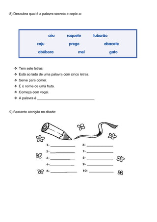 8) Descubra qual é a palavra secreta e copie-a:




    Tem sete letras:
    Está ao lado de uma palavra com cinco letras.
    Serve para comer.
    É o nome de uma fruta.
    Começa com vogal.
    A palavra é ______________________________



9) Bastante atenção no ditado:
 