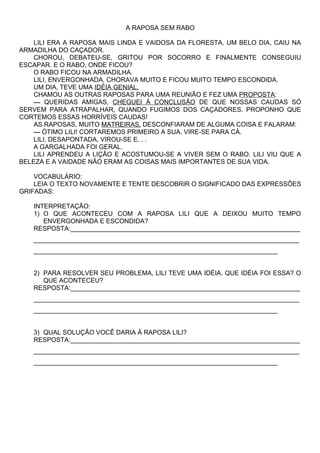 A RAPOSA SEM RABO

    LILI ERA A RAPOSA MAIS LINDA E VAIDOSA DA FLORESTA. UM BELO DIA, CAIU NA
ARMADILHA DO CAÇADOR.
    CHOROU, DEBATEU-SE, GRITOU POR SOCORRO E FINALMENTE CONSEGUIU
ESCAPAR. E O RABO, ONDE FICOU?
    O RABO FICOU NA ARMADILHA.
    LILI, ENVERGONHADA, CHORAVA MUITO E FICOU MUITO TEMPO ESCONDIDA.
    UM DIA, TEVE UMA IDÉIA GENIAL.
    CHAMOU AS OUTRAS RAPOSAS PARA UMA REUNIÃO E FEZ UMA PROPOSTA:
    — QUERIDAS AMIGAS, CHEGUEI À CONCLUSÃO DE QUE NOSSAS CAUDAS SÓ
SERVEM PARA ATRAPALHAR, QUANDO FUGIMOS DOS CAÇADORES. PROPONHO QUE
CORTEMOS ESSAS HORRÍVEIS CAUDAS!
    AS RAPOSAS, MUITO MATREIRAS, DESCONFIARAM DE ALGUMA COISA E FALARAM:
    — ÓTIMO LILI! CORTAREMOS PRIMEIRO A SUA. VIRE-SE PARA CÁ.
    LILI, DESAPONTADA, VIROU-SE E. . .
    A GARGALHADA FOI GERAL.
    LILI APRENDEU A LIÇÃO E ACOSTUMOU-SE A VIVER SEM O RABO. LILI VIU QUE A
BELEZA E A VAIDADE NÃO ERAM AS COISAS MAIS IMPORTANTES DE SUA VIDA.

    VOCABULÁRIO:
    LEIA O TEXTO NOVAMENTE E TENTE DESCOBRIR O SIGNIFICADO DAS EXPRESSÕES
GRIFADAS:

   INTERPRETAÇÃO:
   1) O QUE ACONTECEU COM A RAPOSA LILI QUE A DEIXOU MUITO TEMPO
      ENVERGONHADA E ESCONDIDA?
   RESPOSTA:________________________________________________________________
   __________________________________________________________________________
   ____________________________________________________________________


   2) PARA RESOLVER SEU PROBLEMA, LILI TEVE UMA IDÉIA. QUE IDÉIA FOI ESSA? O
      QUE ACONTECEU?
   RESPOSTA:________________________________________________________________
   __________________________________________________________________________
   ____________________________________________________________________


   3) QUAL SOLUÇÃO VOCÊ DARIA À RAPOSA LILI?
   RESPOSTA:________________________________________________________________
   __________________________________________________________________________
   ____________________________________________________________________
 