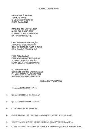 SONHO DE MENINA


     MEU NOME É REGINA
     TENHO 8 ANOS
     O MEU MAIOR SONHO
     É SER BAILARINA


     IMAGINO- ME MUITO LINDA
     NUMA ROUPA DE BALÉ
     ELEGANTE, EQUILIBRANDO
     NA PONTINHA DO PÉ.


     OH! QUE GRANDE EMOÇÃO
     JÁ POSSO ME ENXERGAR
     COM OS BRAÇOS PARA O ALTO
     DESLIZANDO PELO PALCO


     FICO ALI A BAILAR
     FAZENDO MEU CORPO GIRAR
     AO SOM DE UMA CANÇÃO
     NUMA BELA APRESENTAÇÃO.


     EU POSSO CRER
     QUE ESTE SONHO VAI REALIZAR
     EU VOU SEMPRE AGRADECER
     A DEUS ENQUANTO EU VIVER.

                                  SOLANGE VALADARES


     TRABALHANDO O TEXTO


1)   QUAL É O TÍTULO DA POESIA?


2)   QUAL É O SONHO DA MENINA?


3)   COMO REGINA SE IMAGINA?


4)   O QUE REGINA IRÁ FAZER QUANDO O SEU SONHO SE REALIZAR?


5)   VOCÊ TEM UM SONHO? QUAL? ESCREVA COMO VOCÊ O IMAGINA.

6)   COPIE E REPRESENTE COM DESENHOS A ESTROFE QUE VOCÊ MAIS GOSTOU.
 