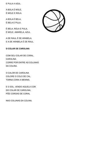 E PULA A AZUL.


A BOLA É MOLE,
É MOLE E ROLA.


A BOLA É BELA,
É BELA E PULA.


É BELA, ROLA E PULA,
É MOLE, AMARELA, AZUL.


A DE RAUL É DE ARABELA,
E A DE ARABELA É DE RAUL.


O COLAR DE CAROLINA


COM SEU COLAR DE CORAL,
CAROLINA
CORRE POR ENTRE AS COLUNAS
DA COLINA.


O CALOR DE CAROLINA
COLORE O COLO DE CAL,
TORNA CORA A MENINA.


E O SOL, VENDO AQUELA COR
DO COLAR DE CAROLINA,
PÕE COROAS DE CORAL


NAS COLUNAS DA COLINA.
 