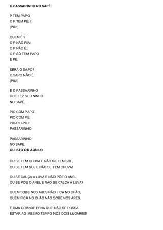 O PASSARINHO NO SAPÉ


P TEM PAPO
O P TEM PÉ ?
(PIU!)


QUEM É ?
O P NÃO PIA:
O P NÃO É.
O P SÓ TEM PAPO
E PÉ.


SERÁ O SAPO?
O SAPO NÃO É.
(PIU!)


É O PASSARINHO
QUE FEZ SEU NINHO
NO SAPÉ.


PIO COM PAPO.
PIO COM PÉ.
PIU-PIU-PIU:
PASSARINHO.


PASSARINHO
NO SAPÉ.
OU ISTO OU AQUILO


OU SE TEM CHUVA E NÃO SE TEM SOL,
OU SE TEM SOL E NÃO SE TEM CHUVA!


OU SE CALÇA A LUVA E NÃO PÕE O ANEL,
OU SE PÕE O ANEL E NÃO SE CALÇA A LUVA!


QUEM SOBE NOS ARES NÃO FICA NO CHÃO,
QUEM FICA NO CHÃO NÃO SOBE NOS ARES.


É UMA GRANDE PENA QUE NÃO SE POSSA
ESTAR AO MESMO TEMPO NOS DOIS LUGARES!
 