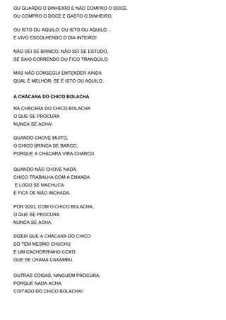 OU GUARDO O DINHEIRO E NÃO COMPRO O DOCE,
OU COMPRO O DOCE E GASTO O DINHEIRO.


OU ISTO OU AQUILO: OU ISTO OU AQUILO…
E VIVO ESCOLHENDO O DIA INTEIRO!


NÃO SEI SE BRINCO, NÃO SEI SE ESTUDO,
SE SAIO CORRENDO OU FICO TRANQÜILO.


MAS NÃO CONSEGUI ENTENDER AINDA
QUAL É MELHOR: SE É ISTO OU AQUILO.


A CHÁCARA DO CHICO BOLACHA

NA CHÁCARA DO CHICO BOLACHA
O QUE SE PROCURA
NUNCA SE ACHA!


QUANDO CHOVE MUITO,
O CHICO BRINCA DE BARCO,
PORQUE A CHÁCARA VIRA CHARCO.


QUANDO NÃO CHOVE NADA,
CHICO TRABALHA COM A ENXADA
E LOGO SE MACHUCA
E FICA DE MÃO INCHADA.


POR ISSO, COM O CHICO BOLACHA,
O QUE SE PROCURA
NUNCA SE ACHA.


DIZEM QUE A CHÁCARA DO CHICO
SÓ TEM MESMO CHUCHU
E UM CACHORRINHO COXO
QUE SE CHAMA CAXAMBU.


OUTRAS COISAS, NINGUEM PROCURA,
PORQUE NADA ACHA.
COITADO DO CHICO BOLACHA!
 