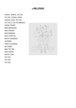 O RELÓGIO


PASSA, TEMPO, TIC-TAC
TIC-TAC, PASSA, HORA
CHEGA LOGO, TIC-TAC
TIC-TAC, E VAI-TE EMBORA
PASSA,TEMPO
BEM DEPRESSA
NÃO ATRASA
NÃO DEMORA
QUE JÁ ESTOU
MUITO CANSADO
JÁ PERDI
TODA A ALEGRIA
DE FAZER
MEU TIC-TAC
DIA E NOITE
NOITE E DIA
TIC-TAC
TIC-TAC
TIC-TAC…
 