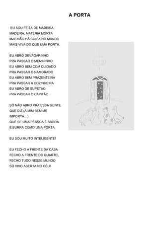 A PORTA

EU SOU FEITA DE MADEIRA
MADEIRA, MATÉRIA MORTA
MAS NÃO HÁ COISA NO MUNDO
MAIS VIVA DO QUE UMA PORTA.


EU ABRO DEVAGARINHO
PRA PASSAR O MENININHO
EU ABRO BEM COM CUIDADO
PRA PASSAR O NAMORADO
EU ABRO BEM PRAZENTEIRA
PRA PASSAR A COZINHEIRA
EU ABRO DE SUPETÃO
PRA PASSAR O CAPITÃO.


SÓ NÃO ABRO PRA ESSA GENTE
QUE DIZ (A MIM BEM ME
IMPORTA…)
QUE SE UMA PESSOA É BURRA
É BURRA COMO UMA PORTA.


EU SOU MUITO INTELIGENTE!


EU FECHO A FRENTE DA CASA
FECHO A FRENTE DO QUARTEL
FECHO TUDO NESSE MUNDO
SÓ VIVO ABERTA NO CÉU!
 