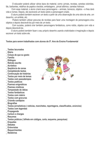O educador poderá utilizar vários tipos de material, como: jornais, revistas, canetas coloridas,
lãs, barbantes, retalhos de papéis e tecidos, embalagens , pincel atômico, canetas hidrocor.
       Com esse material, o aluno criará seus personagens – animais, bonecos, objetos – e lhes dará
vida e nomes. Depois, ele escreverá um texto sobre o personagem criado.
      O aluno poderá também escrever um texto a partir de uma observação de uma obra de arte, um
desenho, um enfeite, etc.
        Poderá também utilizar gravuras de revistas para fazer uma montagem de personagens e/ou
objetos e depois descrevê-los por meio de um texto.
        Com sucatas, poderá criar também personagens fantásticos, como robôs, objetos com vida e
depois descrevê-los.
      O aluno poderá também fazer o seu próprio desenho usando criatividade e imaginação e depois
escrever um texto sobre ele.


Textos para serem trabalhados com alunos do 5º. Ano do Ensino Fundamental


_ Textos lacunados
_ Diário
_ Coisas de que eu gosto
_ Família
_ Diálogos
_ Retrato escrito
_ Acróstico
_ Seqüência de cenas
_ Completando textos
_ Continuação de histórias
_ Textos por meio de temas
_ Textos com passatempos
_ Textos poéticos
_ Poemas enigmáticos
_ Poemas cinéticos
_ Tempestade de idéias
_ Textos fantásticos
_ Textos com roteiro
_ Textos com gravuras
_ Criando cardápios
_ Biografias
_ Textos jornalísticos ( notícias, manchetes, reportagens, classificados, anúncios)
_ Textos com legendas
_ Propaganda
_ Cartum e charges
_ Resumos
_ Textos práticos ( bilhete em códigos, carta, esquema, pesquisas)
_ Enquetes
_ Debates
_ Entrevistas
_ Requerimentos
_ Relatórios
 