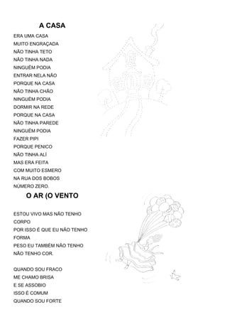 A CASA
ERA UMA CASA
MUITO ENGRAÇADA
NÃO TINHA TETO
NÃO TINHA NADA
NINGUÉM PODIA
ENTRAR NELA NÃO
PORQUE NA CASA
NÃO TINHA CHÃO
NINGUÉM PODIA
DORMIR NA REDE
PORQUE NA CASA
NÃO TINHA PAREDE
NINGUÉM PODIA
FAZER PIPI
PORQUE PENICO
NÃO TINHA ALÍ
MAS ERA FEITA
COM MUITO ESMERO
NA RUA DOS BOBOS
NÚMERO ZERO.

     O AR (O VENTO

ESTOU VIVO MAS NÃO TENHO
CORPO
POR ISSO É QUE EU NÃO TENHO
FORMA
PESO EU TAMBÉM NÃO TENHO
NÃO TENHO COR.


QUANDO SOU FRACO
ME CHAMO BRISA
E SE ASSOBIO
ISSO É COMUM
QUANDO SOU FORTE
 
