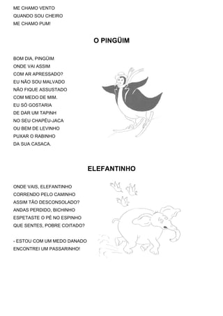 ME CHAMO VENTO
QUANDO SOU CHEIRO
ME CHAMO PUM!


                              O PINGÜIM

BOM DIA, PINGÜIM
ONDE VAI ASSIM
COM AR APRESSADO?
EU NÃO SOU MALVADO
NÃO FIQUE ASSUSTADO
COM MEDO DE MIM.
EU SÓ GOSTARIA
DE DAR UM TAPINH
NO SEU CHAPÉU-JACA
OU BEM DE LEVINHO
PUXAR O RABINHO
DA SUA CASACA.




                             ELEFANTINHO

ONDE VAIS, ELEFANTINHO
CORRENDO PELO CAMINHO
ASSIM TÃO DESCONSOLADO?
ANDAS PERDIDO, BICHINHO
ESPETASTE O PÉ NO ESPINHO
QUE SENTES, POBRE COITADO?


- ESTOU COM UM MEDO DANADO
ENCONTREI UM PASSARINHO!
 