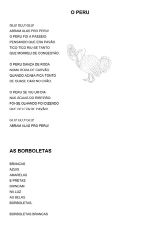O PERU

GLU! GLU! GLU!
ABRAM ALAS PRO PERU!
O PERU FOI A PASSEIO
PENSANDO QUE ERA PAVÃO
TICO-TICO RIU-SE TANTO
QUE MORREU DE CONGESTÃO.


O PERU DANÇA DE RODA
NUMA RODA DE CARVÃO
QUANDO ACABA FICA TONTO
DE QUASE CAIR NO CHÃO.


O PERU SE VIU UM DIA
NAS ÁGUAS DO RIBEIRÃO
FOI-SE OLHANDO FOI DIZENDO
QUE BELEZA DE PAVÃO!


GLU! GLU! GLU!
ABRAM ALAS PRO PERU!




AS BORBOLETAS

BRANCAS
AZUIS
AMARELAS
E PRETAS
BRINCAM
NA LUZ
AS BELAS
BORBOLETAS.


BORBOLETAS BRANCAS
 