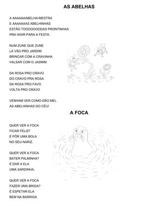 AS ABELHAS

A AAAAAAABELHA-MESTRA
E AAAAAAAS ABELHINHAS
ESTÃO TOOOOOOODAS PRONTINHAS
PRA IIIIIIIR PARA A FESTA.


NUM ZUNE QUE ZUNE
LÁ VÃO PRO JARDIM
BRINCAR COM A CRAVINHA
VALSAR COM O JASMIM.


DA ROSA PRO CRAVO
DO CRAVO PRA ROSA
DA ROSA PRO FAVO
VOLTA PRO CRAVO


VENHAM VER COMO DÃO MEL
AS ABELHINHAS DO CÉU!

                               A FOCA

QUER VER A FOCA
FICAR FELIZ?
É PÔR UMA BOLA
NO SEU NARIZ.


QUER VER A FOCA
BATER PALMINHA?
É DAR A ELA
UMA SARDINHA.


QUER VER A FOCA
FAZER UMA BRIGA?
É ESPETAR ELA
BEM NA BARRIGA
 