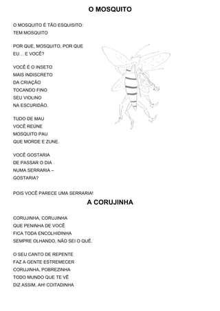 O MOSQUITO

O MOSQUITO É TÃO ESQUISITO:
TEM MOSQUITO


POR QUE, MOSQUITO, POR QUE
EU… E VOCÊ?


VOCÊ É O INSETO
MAIS INDISCRETO
DA CRIAÇÃO
TOCANDO FINO
SEU VIOLINO
NA ESCURIDÃO.


TUDO DE MAU
VOCÊ REÚNE
MOSQUITO PAU
QUE MORDE E ZUNE.


VOCÊ GOSTARIA
DE PASSAR O DIA
NUMA SERRARIA –
GOSTARIA?


POIS VOCÊ PARECE UMA SERRARIA!

                              A CORUJINHA

CORUJINHA, CORUJINHA
QUE PENINHA DE VOCÊ
FICA TODA ENCOLHIDINHA
SEMPRE OLHANDO, NÃO SEI O QUÊ.


O SEU CANTO DE REPENTE
FAZ A GENTE ESTREMECER
CORUJINHA, POBREZINHA
TODO MUNDO QUE TE VÊ
DIZ ASSIM, AH! COITADINHA
 