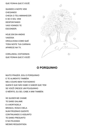 QUE FEINHA QUE É VOCÊ.


QUANDO A NOITE VEM
CHEGANDO
CHEGA O TEU AMANHECER
E SE O SOL VEM
DESPONTANDO
VAIS VOANDO TE
ESCONDER.


HOJE EM DIA ANDAS
VAIDOSA
ORGULHOSA COMO QUÊ
TODA NOITE TUA CARINHA
APARECE NA TV.


CORUJINHA, COITADINHA
QUE FEINHA QUE É VOCÊ!




                             O PORQUINHO

MUITO PRAZER, SOU O PORQUINHO
E TE ALIMENTO TAMBÉM
MEU COURO BEM TOSTADINHO
QUEM É QUE NÃO SABE O SABOR QUE TEM
SE VOCÊ CRESCE UM POUQUINHO
O MÉRITO, EU SEI, CABE A MIM TAMBÉM.


SE QUISER ME CHAME
TE DAREI SALAME
E A MORTADELA
BRANCA, ROSA E BELA
NUM PÃOZINHO QUENTE
CONTINUANDO O ASSUNTO
TE DAREI PRESUNTO
E NA FEIJOADA
MESMO REQUENTADA
 