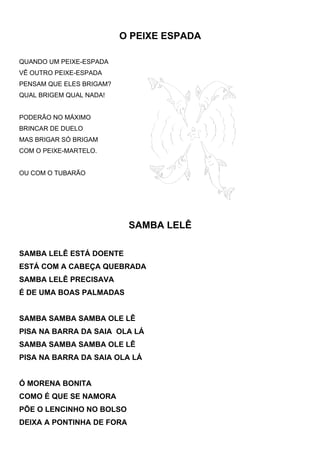 O PEIXE ESPADA

QUANDO UM PEIXE-ESPADA
VÊ OUTRO PEIXE-ESPADA
PENSAM QUE ELES BRIGAM?
QUAL BRIGEM QUAL NADA!


PODERÃO NO MÁXIMO
BRINCAR DE DUELO
MAS BRIGAR SÓ BRIGAM
COM O PEIXE-MARTELO.


OU COM O TUBARÃO




                           SAMBA LELÊ

SAMBA LELÊ ESTÁ DOENTE
ESTÁ COM A CABEÇA QUEBRADA
SAMBA LELÊ PRECISAVA
É DE UMA BOAS PALMADAS


SAMBA SAMBA SAMBA OLE LÊ
PISA NA BARRA DA SAIA OLA LÁ
SAMBA SAMBA SAMBA OLE LÊ
PISA NA BARRA DA SAIA OLA LÁ


Ó MORENA BONITA
COMO É QUE SE NAMORA
PÕE O LENCINHO NO BOLSO
DEIXA A PONTINHA DE FORA
 