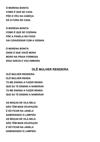 Ó MORENA BONITA
COMO É QUE SE CASA
PÕE O VÉU NA CABEÇA
DÁ O FORA DE CASA


Ó MORENA BONITA
COMO É QUE SE COZINHA
PÕE A PANELA NO FOGO
VAI CONVERSAR COM A VIZINHA


Ó MORENA BONITA
ONDE É QUE VOCÊ MORA
MORO NA PRAIA FORMOSA
DIGO ADEUS E VOU EMBORA


                    OLÊ MULHER RENDEIRA
OLÊ MULHER RENDEIRA
OLÊ MULHER RENDA
TU ME ENSINA A FAZER RENDA
QUE EU TE ENSINO A NAMORAR
TU ME ENSINA A FAZER RENDA
QUE EU TE ENSINO A NAMORAR


AS MOÇAS DE VILA BELA
NÃO TÊM MAIS OCUPAÇÃO
É SÓ FICAR NA JANELA
NAMORANDO O LAMPIÃO
AS MOÇAS DE VILA BELA
NÃO TÊM MAIS OCUPAÇÃO
É SÓ FICAR NA JANELA
NAMORANDO O LAMPIÃO
 
