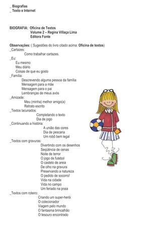 _ Biografias
_ Texto e Internet



BIOGRAFIA: Oficina de Textos
           Volume 2 – Regina Villaça Lima
           Editora Fonte

Observações: ( Sugestões do livro citado acima: Oficina de textos)
_Cartazes:
          Como trabalhar cartazes.
_Eu:
    Eu mesmo
    Meu diário
    Coisas de que eu gosto
_Família:
        Descrevendo alguma pessoa da família
        Mensagem para a mãe
        Mensagem para o pai
        Lembranças de meus avós
_Amizade:
          Meu (minha) melhor amigo(a)
          Retrato escrito
_Textos lacunados:
                   Completando o texto
                   Dia de jogo
_Continuando a história:
                         A união das cores
                         Dia de pescaria
                         Um robô bem legal
_Textos com gravuras:
                       Divertindo com os desenhos
                       Seqüência de cenas
                       Noite de terror
                       O jogo de futebol
                       O castelo de areia
                       De olho na gravura
                       Preservando a natureza
                       O pedido de socorro!
                       Vida na cidade
                       Vida no campo
                       Um feriado na praia
_Textos com roteiro:
                     Criando um super-herói
                     O colecionador
                     Viagem pelo mundo
                     O fantasma brincalhão
                     O tesouro encontrado
 