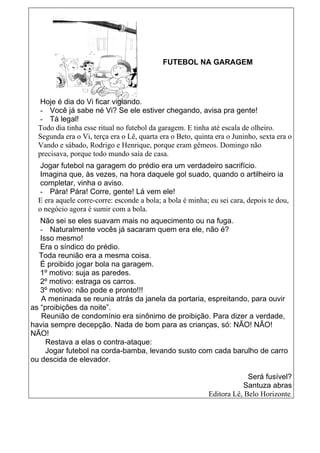 FUTEBOL NA GARAGEM




   Hoje é dia do Vi ficar vigiando.
   - Você já sabe né Vi? Se ele estiver chegando, avisa pra gente!
   - Tá legal!
  Todo dia tinha esse ritual no futebol da garagem. E tinha até escala de olheiro.
  Segunda era o Vi, terça era o Lê, quarta era o Beto, quinta era o Juninho, sexta era o
  Vando e sábado, Rodrigo e Henrique, porque eram gêmeos. Domingo não
  precisava, porque todo mundo saía de casa.
   Jogar futebol na garagem do prédio era um verdadeiro sacrifício.
   Imagina que, às vezes, na hora daquele gol suado, quando o artilheiro ia
   completar, vinha o aviso.
   - Pára! Pára! Corre, gente! Lá vem ele!
  E era aquele corre-corre: esconde a bola; a bola é minha; eu sei cara, depois te dou,
  o negócio agora é sumir com a bola.
   Não sei se eles suavam mais no aquecimento ou na fuga.
   - Naturalmente vocês já sacaram quem era ele, não é?
   Isso mesmo!
   Era o síndico do prédio.
  Toda reunião era a mesma coisa.
   É proibido jogar bola na garagem.
   1º motivo: suja as paredes.
   2º motivo: estraga os carros.
   3º motivo: não pode e pronto!!!
   A meninada se reunia atrás da janela da portaria, espreitando, para ouvir
as “proibições da noite”.
   Reunião de condomínio era sinônimo de proibição. Para dizer a verdade,
havia sempre decepção. Nada de bom para as crianças, só: NÃO! NÃO!
NÃO!
     Restava a elas o contra-ataque:
     Jogar futebol na corda-bamba, levando susto com cada barulho de carro
ou descida de elevador.

                                                                        Será fusível?
                                                                      Santuza abras
                                                           Editora Lê, Belo Horizonte.
 