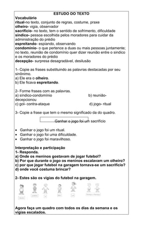 ESTUDO DO TEXTO
Vocabulário
ritual-no texto, conjunto de regras, costume, praxe
olheiro- vigia, observador
sacrifício- no texto, tem o sentido de sofrimento, dificuldade
síndico- pessoa escolhida pelos moradores para cuidar da
administração do prédio
espreitando- espiando, observando
condomínio- o que pertence a duas ou mais pessoas juntamente;
no texto, reunião de condomínio quer dizer reunião entre o sindico
e os moradores do prédio
decepção- surpresa desagradável, desilusão

1- Copie as frases substituindo as palavras destacadas por seu
sinônimo.
a) Ele era o olheiro.
b) Ele ficava espreitando.

2- Forme frases com as palavras.
a) síndico-condomínio                      b) reunião-
decepcionou
c) gol- contra-ataque                       d) jogo- ritual

3- Copie a frase que tem o mesmo significado da do quadro.

                       Ganhar o jogo foi um sacrifício

• Ganhar o jogo foi um ritual.
• Ganhar o jogo foi uma dificuldade.
• Ganhar o jogo foi maravilhoso.

Interpretação e participação
1- Responda.
a) Onde os meninos gostavam de jogar futebol?
b) Por que durante o jogo os meninos escalavam um olheiro?
c) por que jogar futebol na garagem tornava-se um sacrifício?
d) onde você costuma brincar?

2- Estes são os vigias do futebol na garagem.




Agora faça um quadro com todos os dias da semana e os
vigias escalados.
 
