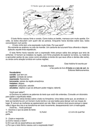 O boto Ninho nasceu forte e corado. Como todos os bebês, mamava com muito apetite. Em
volta, os botos discutiam com quem ele se parecia. Enquanto havia dúvidas sobre isso, todos
concordavam num ponto:
     - O boto ninho tem uma expressão muito triste. Por que será?
   Ele somente se acalmou no colo da mamãe. Um cardume de tucunaré ficou olhando e depois
   aplaudiu aquele lindo espetáculo.
     O boto Ninho havia nascido com a expressão triste porque sabia dos perigos que teria de
enfrentar. O homem se instalara na região, com firme propósito de explorar os botos, ou matá-los
e aproveitar partes do seu corpo como amuletos (a lenda diz que seus olhos e dentes dão sorte),
ou ainda como atração turística em outras regiões.

                                                                     Esta história foi escrita por
                                        Arnaldo Niskier
                                                  e faz parte do livro O boto e o raio de sol, da
                                                                         Editores Melhoramentos.
    Vocabulário:
    corado: que tem cor.
    apetite: vontade de comer.
    expressão: fisionomia.
    tucunarés: peixes da região amazônica.
    instalara: alojara.
    explorar: pesquisar, estudar.
    amuletos: objetos a que se atribuem poder mágico; talismã.

     Você quer saber?
     a) Escreva no caderno as palavras do texto que você não entendeu. Consulte um dicionário
para saber o significado delas.
     B0 existem várias lendas sobre o boto na Amazônia. Uma delas conta que, ao anoitecer, o
boto se transforma em um homem muito bonito e vai aos bailes para dançar com as moças do
lugar. É comum as mulheres se apaixonarem por ele. Mas o namoro dura pouco porque o rapaz
volta à água dos rios e se transforma em boto novamente, desaparecendo com a madrugada.
     Você leu... Você participa!
1- Escreva o que se pede do texto:
a) Título                               b) Autor                       c) Livro do qual faz
parte.

2- Copie e responda:
a) Como nasceu o boto?
b) Em que ele se assemelhava aos bebês?
c) Por que o boto Ninho nasceu com a expressão triste?
 