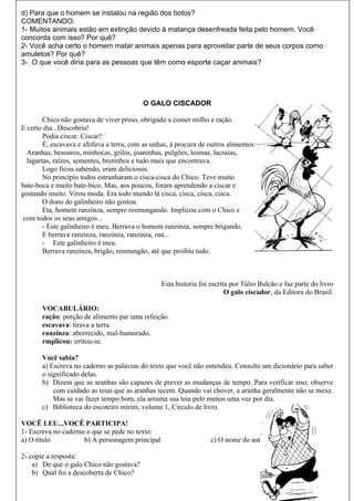 d) Para que o homem se instalou na região dos botos?
COMENTANDO:
1- Muitos animais estão em extinção devido à matança desenfreada feita pelo homem. Você
concorda com isso? Por quê?
2- Você acha certo o homem matar animais apenas para aproveitar parte de seus corpos como
amuletos? Por quê?
3- O que você diria para as pessoas que têm como esporte caçar animais?




                                           O GALO CISCADOR

        Chico não gostava de viver preso, obrigado a comer milho e ração.
E certo dia...Descobriu!
        Podia ciscar. Ciscar?
        É, escavava e afofava a terra, com as unhas, à procura de outros alimentos.
  Aranhas, besouros, minhocas, grilos, joaninhas, pulgões, lesmas, lacraias,
  lagartas, raízes, sementes, brotinhos e tudo mais que encontrava.
        Logo ficou sabendo, eram deliciosos.
        No princípio todos estranharam o cisca-cisca do Chico. Teve muito
bate-boca e muito bate-bico. Mas, aos poucos, foram aprendendo a ciscar e
gostando muito. Virou moda. Era todo mundo lá cisca, cisca, cisca, cisca.
        O dono do galinheiro não gostou.
        Eta, homem ranzinza, sempre resmungando. Implicou com o Chico e
 com todos os seus amigos...
        - Este galinheiro é meu. Berrava o homem ranzinza, sempre brigando.
        E berrava ranzinza, ranzinza, ranzinza, ran...
        - Este galinheiro é meu.
        Berrava ranzinza, brigão, resmungão, até que proibiu tudo.



                                                 Esta historia foi escrita por Túlio Bulcão e faz parte do livro
                                                                         O galo ciscador, da Editora do Brasil.

       VOCABULÁRIO:
       ração: porção de alimento par uma refeição.
       escavava: tirava a terra.
       ranzinza: aborrecido, mal-humorado.
       rmplicou: irritou-se.

       Você sabia?
       a) Escreva no caderno as palavras do texto que você não entendeu. Consulte um dicionário para saber
       o significado delas.
       b) Dizem que as aranhas são capazes de prever as mudanças de tempo. Para verificar isso, observe
           com cuidado as teias que as aranhas tecem. Quando vai chover, a aranha geralmente não se mexe.
           Mas se vai fazer tempo bom, ela arruma sua teia pelo menos uma vez por dia.
       c) Biblioteca do escoteiro mirim, volume 1, Circulo de livro.

VOCÊ LEU...VOCÊ PARTICIPA!
1- Escreva no caderno o que se pede no texto:
a) O título          b) A personagem principal                     c) O nome do autor

2- copie a resposta:
    a) De que o galo Chico não gostava?
    b) Qual foi a descoberta de Chico?
 
