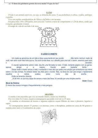 c) O dono do galinheiro gostou da nova moda? O que ele fez?



                                                   LEÃO
   O leão é um animal carnívoro, ou seja, se alimenta de carne. E sua preferência é zebras, veados, antílopes
e girafas.
   Vive em regiões semidesérticas da África e da Índia e em savanas.
   Ele pesa entre 150 e 250 quilos, tem cerca de 2 metros e meio de comprimento e 1,20 de altura, sendo que
o macho, geralmente é maior.
   O tempo de vida de um leão é de anos.




                                                O LEÃO E O INSETO

        Um inseto se aproximou de um leão e disse sussurrando em seu ouvido:           _Não tenho nenhum medo de
você, nem acho você mais forte que eu. Se você duvida disso, eu o desafio para uma luta, e assim, veremos quem será
o                                                                                                            vencedor.
        E voando rapidamente sobre o leão, deu-lhe uma ferroada no nariz. O leão, tentando pegá-lo com as garras,
apenas         atingia       a       si       mesmo,         ficando       assim        bastante        ferido.
        Desse modo o Inseto venceu o leão, e entoando o mais alto que podia uma canção que simbolizava sua vitória
sobre o rei dos animais, foi embora relatar seu feito para o mundo. Mas, na ânsia de voar para longe e rapidamente
espalhar         a       notícia,       acabou         preso        numa         teia       de        aranha.
        Então se lamentou dizendo:
        _Ai de mim, eu que sou capaz de vencer a maior das feras, fui vencido por uma simples aranha.
                                                                                                        Autor: Esopo
Moral da História:
O menor dos nossos inimigos é frequentemente o mais perigoso.



                                                  ARANHA
   A aranha é um aracnídeo que vive no mundo inteiro, menos na Antártica.
   Ela vive entre 4 e 6 anos, exceto a caranguejeira que pode viver até os 25 anos.
    As aranhas se alimentam de insetos e algumas espécies caçam filhotes de ratos e pássaros, lagartos e
sapos.
    As caranguejeiras pesam 15 gramas e as maiores, como a theraphosa, podem ter cerca de 80 gramas e
medem entre meio e 4 centímetros de corpo.
 