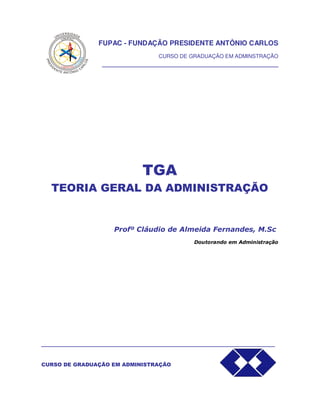 FUPAC - FUNDAÇÃO PRESIDENTE ANTÔNIO CARLOS
CURSO DE GRADUAÇÃO EM ADMINSTRAÇÃO
______________________________________________
TGA
TEORIA GERAL DA ADMINISTRAÇÃO
Profº Cláudio de Almeida Fernandes, M.Sc
Doutorando em Administração
_____________________________________________________________
CURSO DE GRADUAÇÃO EM ADMINISTRAÇÃO
 