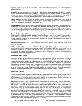 ____________________________________________________________________________________________________________
TGA - TEORIA GERAL DA ADMINISTRAÇÃO Prof.: Cláudio de Almeida Fernandes 16
República, expõe o seu ponto de vista sobre a forma democrática de governo e de administração dos
negócios públicos.
Aristóteles, também filósofo grego, discípulo de Platão, do qual bastante divergiu, deu enorme impulso à
Filosofia principalmente à Cosmologia, Nosologia, Metafísica, Ciências Naturais, abrindo as perspectivas do
conhecimento humano na sua época. Foi o criador da Lógica. No seu livro política, estuda a organização do
Estado e distingue três formas de Administração pública: Monarquia, Aristocracia e democracia.
Francis Bacon (1561-1626), filósofo e estadista inglês, considerado o fundador da Lógica Moderna,
baseada no método experimental e indutivo. Antecipou-se ao princípio conhecido em Administração como
“principio da prevalência do principal sobre o acessório”.
René Descartes (1596-1650), um filósofo, matemático e físico francês, considerado o fundador da filosofia
moderna. Em seu livro O Discurso do Método, qual descreve os preceitos do seu método filosófico, hoje
denominado o método cartesiano, que serviu de fundamento para a tradição cientifica do ocidente. Veremos
mais tarde que vários princípios da moderna administração, como os da divisão do trabalho, da ordem, do
controle etc. estão basicamente contidos nos princípios cartesianos.
Thomas Hobbes (1588-1679) desenvolveu a teoria da origem contratualista do estado, segundo o qual o
homem primitivo, vivendo em estado selvagem, passou lentamente à vida social, através de um pacto entre
todos. O homem primitivo era um ser anti-social por definição, vivendo em guerra permanente com o
próximo. O Estado viria a ser, portanto, a inevitável resultante da questão, impondo a ordem e organizando
a vida social, qual um Leviatã.
Jean-Jacques Rousseau (1712-1778) desenvolveu a teoria do Contrato Social: O Estado surge de um
acordo de vontades.
Kal Marx (1818-1883) e seu parceiro Friedrich Engels (1820-1895) propõem uma teoria da origem
econômica do Estado. O surgimento do poder político e do Estado nada mais é do que o fruto da
dominação econômica do homem pelo homem. Com o surgimento da Filosofia Moderna, deixa a
Administração de receber contribuições e influências, uma vez que o campo de estudo filosófico afasta-se
enormemente dos problemas organizacionais.
Influência da Igreja Católica
Através dos séculos, as normas administrativas e princípios de organização pública foram-se transferindo
das instituições dos Estados para as instituições da nascente Igreja Católica e para as organizações
militares. Ao longo dos séculos, a Igreja Católica foi estruturando sua organização, sua hierarquia de
autoridade, seu estado-maior (assessoria) e sua coordenação funcional. Hoje a Igreja tem uma organização
hierárquica tão simples e eficiente que a sua enorme organização mundial pode operar satisfatoriamente
sob o comando de uma só cabeça executiva. De qualquer forma, a estrutura da organização eclesiástica
serviu de modelo para muitas organizações que, ávidas de experiências bem sucedidas, passaram a
incorporar uma infinidade de princípios e normas administrativas utilizadas na Igreja Católica.
Influência do Exercito.
A organização militar tem influenciado enormemente o desenvolvimento das teorias da Administração ao
longo do tempo. A organização linear, por exemplo, tem suas origens na organização militar dos exércitos
da Antigüidade e da época medieval. O principio da unidade de comando (pelo qual cada subordinado só
pode ter um superior) – fundamental para a função de direção.
A escala hierárquica, ou seja, a escala de níveis de comando de acordo com o grau de autoridade e
responsabilidade correspondente é tipicamente um aspecto da organização militar utilizado em outras
organizações. O conceito de hierarquia dentro do exercito é provavelmente tão antigo quanto a própria
guerra, pois a necessidade de um estado estado-maior sempre existiu para o exercito. Todavia, o estado-
maior formal como um quartel-general somente apareceu em 1665 com a Marca de Brandenburgo,
precursor do exército prussiano. A evolução do princípio de assessoria e a formação de um estado-maior
geral ocorreu posteriormente na Prussia, com o Imperador Frederico II, o Grande (1712-1786). Uma Outra
contribuição da organização é o princípio da direção, através do qual todo soldado deve saber
perfeitamente o que se espera dele e aquilo que ele deve fazer. Mesmo Napoleão, o general mais autocrata
da história militar, nunca deu uma ordem sem explicar o seu objetivo e certificar-se de que haviam
compreendido corretamente, pois estava convencido de que a obediência cega jamais leva a uma execução
inteligente de qualquer coisa. No início do século XIX, Carl von
 