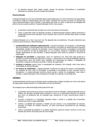 ____________________________________________________________________________________________________________
TGA - TEORIA GERAL DA ADMINISTRAÇÃO Prof.: Cláudio de Almeida Fernandes 39
• as decisões passam pela cadeia escalar através de pessoas intermediárias e possibilitam
distorções no processo de comunicação das decisões.
Descentralização
A descentralização faz com que as decisões sejam pulverizadas para os níveis mais baixos da organização.
A tendência moderna é descentralizar para dar melhor utilização dos recursos humanos. O princípio que
rege a descentralização é assim definido: a autoridade para tomar ou iniciar a ação deve ser delegada tão
próximo da cena quanto possível. A descentralização é tanto maior quanto:
• as decisões importantes são tomadas nos níveis mais baixos da hierarquia.
• menor a supervisão sobre as decisões tomadas. A descentralização significa relativa autonomia e
independência para tomar decisões. Ocorre quando não há nenhum controle direto sobre a tomada
de decisão.
A descentralização em si não é boa nem má. Ela depende das circunstâncias. Há quatro elementos que
concorrem para aumentar a descentralização:
1. complexidade dos problemas organizacionais. o avanço tecnológico, as inovações, a intensificação
das comunicações, a diversificação das linhas de produtos e mercados em desenvolvimento requerem
versatilidade, rapidez e precisão nas decisões, o que é impossível quando a autoridade é concentrada
em um só executivo no topo da organização. aí, um só pensa, enquanto a totalidade das pessoas
trabalha dependendo de suas decisões. a descentralização utiliza todos os cérebros e músculos da
organização.
2. delegação de autoridade. a organização, como um organismo vivo, deve estar apta ajustar-se e
expandir-se continuamente para sobreviver e crescer. o crescimento é um sinal de vitalidade e garantia
de sobrevivência. para não atrofiar essa vitalidade com sobrecarga de trabalho, a delegação de
autoridade a resposta correta para aumentar o esforço da organização.
3. mudança e incerteza. quanto maior a necessidade de mudança e de inovação, tanto maior será a
necessidade de descentralização.
4. em tempos de estabilidade. a descentralização é preferível em épocas de certeza e previsibilidade.
em situações de risco, crise ou dificuldade, a autoridade é centralizada no topo, enquanto durar a
emergência, e a descentralização somente voltará quando o perigo for ultrapassado. essa visão é
criticada. a descentralização é hoje enfatizada em tempos de mudança e de emergências.
Vantagens
A descentralização permite que as decisões sejam tomadas pelas unidades situadas nos níveis mais baixos
da organização, proporcionando um considerável aumento de eficiência.
As vantagens que a descentralização pode proporcionar são:
• os gerentes ficam próximos do ponto no qual devem tomar as decisões. a descentralização corta os
atrasos nas decisões causadas pelas consultas à matriz ou a supervisores distantes. as pessoas
que vivem os problemas são as indicadas para resolvê-los no local, economizando tempo e
dinheiro.
• aumenta a eficiência e a motivação, aproveita melhor o tempo e a aptidão dos funcionários,
evitando que fujam à responsabilidade.
• melhora a qualidade das decisões à medida que seu volume e sua complexidade se reduzem,
aliviando os chefes do trabalho decisório. os altos funcionários concentram-se nas decisões
importantes.
• reduz a quantidade de papelório e os gastos respectivos. ganha-se tempo: toma-se na hora uma
decisão que levaria vários dias para ser comunicada.
 