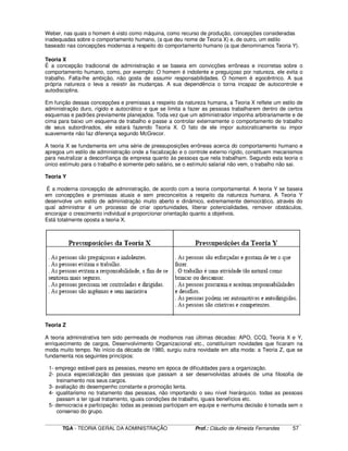 ____________________________________________________________________________________________________________
TGA - TEORIA GERAL DA ADMINISTRAÇÃO Prof.: Cláudio de Almeida Fernandes 57
Weber, nas quais o homem é visto como máquina, como recurso de produção, concepções consideradas
inadequadas sobre o comportamento humano, (a que deu nome de Teoria X) e, de outro, um estilo
baseado nas concepções modernas a respeito do comportamento humano (a que denominamos Teoria Y).
Teoria X
É a concepção tradicional de administração e se baseia em convicções errôneas e incorretas sobre o
comportamento humano, como, por exemplo: O homem é indolente e preguiçoso por natureza, ele evita o
trabalho. Falta-lhe ambição, não gosta de assumir responsabilidades. O homem é egocêntrico. A sua
própria natureza o leva a resistir às mudanças. A sua dependência o torna incapaz de autocontrole e
autodisciplina.
Em função dessas concepções e premissas a respeito da natureza humana, a Teoria X reflete um estilo de
administração duro, rígido e autocrático e que se limita a fazer as pessoas trabalharem dentro de certos
esquemas e padrões previamente planejados. Toda vez que um administrador imponha arbitrariamente e de
cima para baixo um esquema de trabalho e passe a controlar externamente o comportamento de trabalho
de seus subordinados, ele estará fazendo Teoria X. O fato de ele impor autocraticamente ou impor
suavemente não faz diferença segundo McGrecor.
A teoria X se fundamenta em uma série de pressuposições errôneas acerca do comportamento humano e
apregoa um estilo de administração onde a fiscalização e o controle externo rígido, constituem mecanismos
para neutralizar a desconfiança da empresa quanto às pessoas que nela trabalham. Segundo esta teoria o
único estímulo para o trabalho é somente pelo salário, se o estímulo salarial não vem, o trabalho não sai.
Teoria Y
É a moderna concepção de administração, de acordo com a teoria comportamental. A teoria Y se baseia
em concepções e premissas atuais e sem preconceitos a respeito da natureza humana. A Teoria Y
desenvolve um estilo de administração muito aberto e dinâmico, extremamente democrático, através do
qual administrar é um processo de criar oportunidades, liberar potencialidades, remover obstáculos,
encorajar o crescimento individual e proporcionar orientação quanto a objetivos.
Está totalmente oposta a teoria X.
Teoria Z
A teoria administrativa tem sido permeada de modismos nas últimas décadas: APO, CCQ, Teoria X e Y,
enriquecimento de cargos, Desenvolvimento Organizacional etc., constituíram novidades que ficaram na
moda muito tempo. No início da década de 1980, surgiu outra novidade em alta moda: a Teoria Z, que se
fundamenta nos seguintes princípios:
1- emprego estável para as pessoas, mesmo em época de dificuldades para a organização.
2- pouca especialização das pessoas que passam a ser desenvolvidas através de uma filosofia de
treinamento nos seus cargos.
3- avaliação do desempenho constante e promoção lenta.
4- igualitarismo no tratamento das pessoas, não importando o seu nível hierárquico. todas as pessoas
passam a ter igual tratamento, iguais condições de trabalho, iguais benefícios etc.
5- democracia e participação: todas as pessoas participam em equipe e nenhuma decisão é tomada sem o
consenso do grupo.
 