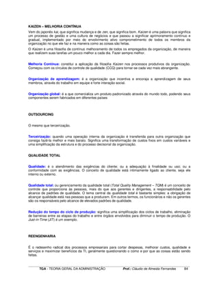 ____________________________________________________________________________________________________________
TGA - TEORIA GERAL DA ADMINISTRAÇÃO Prof.: Cláudio de Almeida Fernandes 84
KAIZEN – MELHORIA CONTÍNUA
Vem do japonês kai, que significa mudança e de zen, que significa bom. Kaizen é uma palavra que significa
um processo de gestão e uma cultura de negócios e que passou a significar aprimoramento contínuo e
gradual, implementado por meio do envolvimento ativo comprometimento de todos os membros da
organização no que ele faz e na maneira como as coisas são feitas.
O Kaizen é uma filosofia de contínuo melhoramento de todos os empregados da organização, de maneira
que realizem suas tarefas um pouco melhor a cada dia. Fazer sempre melhor.
Melhoria Contínua: constitui a aplicação da filosofia Kaizen nos processos produtivos da organização.
Começou com os círculos de controle de qualidade (CCQ) para tornar-se cada vez mais abrangente.
Organização de aprendizagem: é a organização que incentiva e encoraja a aprendizagem de seus
membros, através do trabalho em equipe e forte interação social.
Organização global: é a que comercializa um produto padronizado através do mundo todo, podendo seus
componentes serem fabricados em diferentes países
OUTSOURCING
O mesmo que terceirização.
Terceirização: quando uma operação interna da organização é transferida para outra organização que
consiga fazê-la melhor e mais barato. Significa uma transformação de custos fixos em custos variáveis e
uma simplificação da estrutura e do processo decisorial da organização.
QUALIDADE TOTAL
Qualidade: é o atendimento das exigências do cliente; ou a adequação à finalidade ou uso; ou a
conformidade com as exigências. O conceito de qualidade está intimamente ligado ao cliente, seja ele
interno ou externo.
Qualidade total: ou gerenciamento da qualidade total (Total Quality Management – TQM) é um conceito de
controle que proporciona às pessoas, mais do que aos gerentes e dirigentes, a responsabilidade pelo
alcance de padrões de qualidade. O tema central da qualidade total é bastante simples: a obrigação de
alcançar qualidade está nas pessoas que a produzem. Em outros termos, os funcionários e não os gerentes
são os responsáveis pelo alcance de elevados padrões de qualidade.
Redução do tempo do ciclo de produção: significa uma simplificação dos ciclos de trabalho, eliminação
de barreiras entre as etapas do trabalho e entre órgãos envolvidos para diminuir o tempo de produção. O
Just-in-Time (JIT) é um exemplo.
REENGENHARIA
É o redesenho radical dos processos empresariais para cortar despesas, melhorar custos, qualidade e
serviços e maximizar benefícios da TI, geralmente questionando o como e por que as coisas estão sendo
feitas.
 