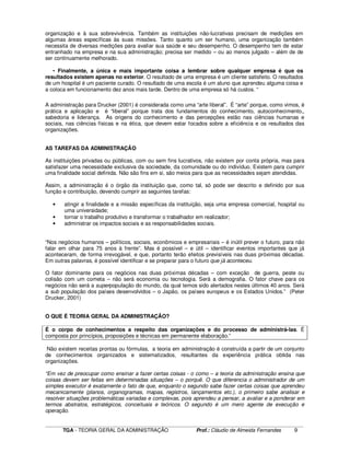 ____________________________________________________________________________________________________________
TGA - TEORIA GERAL DA ADMINISTRAÇÃO Prof.: Cláudio de Almeida Fernandes 9
organização e à sua sobrevivência. Também as instituições não-lucrativas precisam de medições em
algumas áreas específicas às suas missões. Tanto quanto um ser humano, uma organização também
necessita de diversas medições para avaliar sua saúde e seu desempenho. O desempenho tem de estar
entranhado na empresa e na sua administração; precisa ser medido – ou ao menos julgado – além de de
ser continuamente melhorado.
• Finalmente, a única e mais importante coisa a lembrar sobre qualquer empresa é que os
resultados existem apenas no exterior. O resultado de uma empresa é um cliente satisfeito. O resultados
de um hospital é um paciente curado. O resultado de uma escola é um aluno que aprendeu alguma coisa e
a coloca em funcionamento dez anos mais tarde. Dentro de uma empresa só há custos. “
A administração para Drucker (2001) é considerada como uma “arte liberal”. É “arte” porque, como vimos, é
prática e aplicação e é “liberal” porque trata dos fundamentos do conhecimento, autoconhecimento,,
sabedoria e liderança. As origens do conhecimento e das percepções estão nas ciências humanas e
sociais, nas ciências físicas e na ética, que devem estar focados sobre a eficiência e os resultados das
organizações.
AS TAREFAS DA ADMINISTRAÇÃO
As instituições privadas ou públicas, com ou sem fins lucrativos, não existem por conta própria, mas para
satisfazer uma necessidade exclusiva da sociedade, da comunidade ou do indivíduo. Existem para cumprir
uma finalidade social definida. Não são fins em si, são meios para que as necessidades sejam atendidas.
Assim, a administração é o órgão da instituição que, como tal, só pode ser descrito e definido por sua
função e contribuição, devendo cumprir as seguintes tarefas:
• atingir a finalidade e a missão específicas da instituição, seja uma empresa comercial, hospital ou
uma universidade;
• tornar o trabalho produtivo e transformar o trabalhador em realizador;
• administrar os impactos sociais e as responsabilidades sociais.
“Nos negócios humanos – políticos, sociais, econômicos e empresariais – é inútil prever o futuro, para não
falar em olhar para 75 anos à frente”. Mas é possível – e útil – identificar eventos importantes que já
aconteceram, de forma irrevogável, e que, portanto terão efeitos previsíveis nas duas próximas décadas.
Em outras palavras, é possível identificar e se preparar para o futuro que já aconteceu.
O fator dominante para os negócios nas duas próximas décadas – com exceção de guerra, peste ou
colisão com um cometa – não será economia ou tecnologia. Será a demografia. O fator chave para os
negócios não será a superpopulação do mundo, da qual temos sido alertados nestes últimos 40 anos. Será
a sub população dos países desenvolvidos – o Japão, os países europeus e os Estados Unidos.” (Peter
Drucker, 2001)
O QUE É TEORIA GERAL DA ADMINISTRAÇÃO?
É o corpo de conhecimentos a respeito das organizações e do processo de administrá-las. É
composta por princípios, proposições e técnicas em permanente elaboração.”
Não existem receitas prontas ou fórmulas, a teoria em administração é construída a partir de um conjunto
de conhecimentos organizados e sistematizados, resultantes da experiência prática obtida nas
organizações.
“Em vez de preocupar como ensinar a fazer certas coisas - o como – a teoria da administração ensina que
coisas devem ser feitas em determinadas situações – o porquê. O que diferencia o administrador de um
simples executor é exatamente o fato de que, enquanto o segundo sabe fazer certas coisas que aprendeu
mecanicamente (planos, organogramas, mapas, registros, lançamentos etc.), o primeiro sabe analisar e
resolver situações problemáticas variadas e complexas, pois aprendeu a pensar, a avaliar e a ponderar em
termos abstratos, estratégicos, conceituais e teóricos. O segundo é um mero agente de execução e
operação.
 