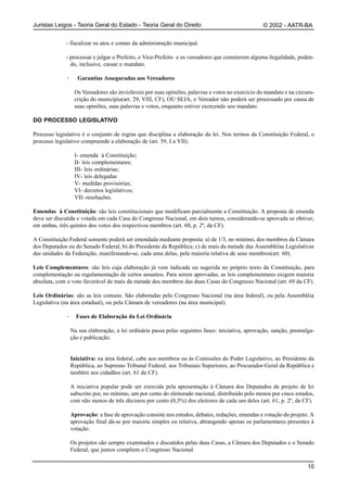 Juristas Leigos - Teoria Geral do Estado - Teoria Geral do Direito                                 © 2002 - AATR-BA


             - fiscalizar os atos e contas da administração municipal.

             - processar e julgar o Prefeito, o Vice-Prefeito e os vereadores que cometerem alguma ilegalidade, poden-
               do, inclusive, cassar o mandato.

             ·      Garantias Asseguradas aos Vereadores

                  Os Vereadores são invioláveis por suas opiniões, palavras e votos no exercício do mandato e na circuns-
                  crição do município(art. 29, VIII, CF), OU SEJA, o Vereador não poderá ser processado por causa de
                  suas opiniões, suas palavras e votos, enquanto estiver exercendo seu mandato.

DO PROCESSO LEGISLATIVO

Processo legislativo é o conjunto de regras que disciplina a elaboração da lei. Nos termos da Constituição Federal, o
processo legislativo compreende a elaboração de (art. 59, I a VII):

                  I- emenda à Constituição;
                  II- leis complementares;
                  III- leis ordinárias;
                  IV- leis delegadas
                  V- medidas provisórias;
                  VI- decretos legislativos;
                  VII- resoluções.

Emendas à Constituição: são leis constitucionais que modificam parcialmente a Constituição. A proposta de emenda
deve ser discutida e votada em cada Casa do Congresso Nacional, em dois turnos, considerando-se aprovada se obtiver,
em ambas, três quintos dos votos dos respectivos membros (art. 60, p. 2º, da CF).

A Constituição Federal somente poderá ser emendada mediante proposta: a) de 1/3, no mínimo, dos membros da Câmara
dos Deputados ou do Senado Federal; b) do Presidente da República; c) de mais da metade das Assembléias Legislativas
das unidades da Federação, manifestando-se, cada uma delas, pela maioria relativa de seus membros(art. 60).

Leis Complementares: são leis cuja elaboração já vem indicada ou sugerida no próprio texto da Constituição, para
complementação ou regulamentação de certos assuntos. Para serem aprovadas, as leis complementares exigem maioria
absoluta, com o voto favorável de mais da metade dos membros das duas Casas do Congresso Nacional (art. 69 da CF).

Leis Ordinárias: são as leis comuns. São elaboradas pelo Congresso Nacional (na área federal), ou pela Assembléia
Legislativa (na área estadual), ou pela Câmara de vereadores (na área municipal).

             ·     Fases de Elaboração da Lei Ordinária

                 Na sua elaboração, a lei ordinária passa pelas seguintes fases: iniciativa, aprovação, sanção, promulga-
                 ção e publicação.


                 Iniciativa: na área federal, cabe aos membros ou às Comissões do Poder Legislativo, ao Presidente da
                 República, ao Supremo Tribunal Federal, aos Tribunais Superiores, ao Procurador-Geral da República e
                 também aos cidadãos (art. 61 da CF).

                 A iniciativa popular pode ser exercida pela apresentação à Câmara dos Deputados de projeto de lei
                 subscrito por, no mínimo, um por cento do eleitorado nacional, distribuído pelo menos por cinco estados,
                 com não menos de três décimos por cento (0,3%) dos eleitores de cada um deles (art. 61, p. 2º, da CF).

                 Aprovação: a fase de aprovação consiste nos estudos, debates, redações, emendas e votação do projeto. A
                 aprovação final dá-se por maioria simples ou relativa, abrangendo apenas os parlamentares presentes à
                 votação.

                 Os projetos são sempre examinados e discutidos pelas duas Casas, a Câmara dos Deputados e o Senado
                 Federal, que juntos compõem o Congresso Nacional.

                                                                                                                      10
 