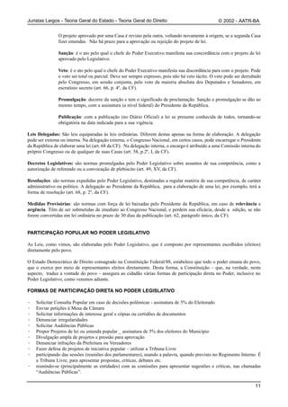 Juristas Leigos - Teoria Geral do Estado - Teoria Geral do Direito                               © 2002 - AATR-BA


               O projeto aprovado por uma Casa é revisto pela outra, voltando novamente à origem, se a segunda Casa
               fizer emendas. Não há prazo para a aprovação ou rejeição do projeto de lei.

               Sanção: é o ato pelo qual o chefe do Poder Executivo manifesta sua concordância com o projeto de lei
               aprovado pelo Legislativo.

               Veto: é o ato pelo qual o chefe do Poder Executivo manifesta sua discordância para com o projeto. Pode
               o veto ser total ou parcial. Deve ser sempre expresso, pois não há veto tácito. O veto pode ser derrubado
               pelo Congresso, em sessão conjunta, pelo voto da maioria absoluta dos Deputados e Senadores, em
               escrutínio secreto (art. 66, p. 4º, da CF).

               Promulgação: decorre da sanção e tem o significado de proclamação. Sanção e promulgação se dão ao
               mesmo tempo, com a assinatura (a nível federal) do Presidente da República.

               Publicação: com a publicação (no Diário Oficial) a lei se presume conhecida de todos, tornando-se
               obrigatória na data indicada para a sua vigência.

Leis Delegadas: São leis equiparadas às leis ordinárias. Diferem destas apenas na forma de elaboração. A delegação
pode ser externa ou interna. Na delegação externa, o Congresso Nacional, em certos casos, pode encarregar o Presidente
da República de elaborar uma lei (art. 68 da CF). Na delegação interna, o encargo é atribuído a uma Comissão interna do
próprio Congresso ou de qualquer de suas Casas (art. 58, p.2º, I, da CF).

Decretos Legislativos: são normas promulgadas pelo Poder Legislativo sobre assuntos de sua competência, como a
autorização de referendo ou a convocação de plebiscito (art. 49, XV, da CF).

Resoluções: são normas expedidas pelo Poder Legislativo, destinadas a regular matéria de sua competência, de caráter
administrativo ou político. A delegação ao Presidente da República, para a elaboração de uma lei, por exemplo, terá a
forma de resolução (art. 68, p. 2º, da CF).

Medidas Provisórias: são normas com força de lei baixadas pelo Presidente da República, em caso de relevância e
urgência. Têm de ser submetidas de imediato ao Congresso Nacional, e perdem sua eficácia, desde a edição, se não
forem convertidas em lei ordinária no prazo de 30 dias da publicação (art. 62, parágrafo único, da CF).


PARTICIPAÇÃO POPULAR NO PODER LEGISLATIVO

As Leis, como vimos, são elaboradas pelo Poder Legislativo, que é composto por representantes escolhidos (eleitos)
diretamente pelo povo.

O Estado Democrático de Direito consagrado na Constituição Federal/88, estabelece que todo o poder emana do povo,
que o exerce por meio de representantes eleitos diretamente. Desta forma, a Constituição – que, na verdade, neste
aspecto, traduz a vontade do povo – assegura ao cidadão várias formas de participação direta no Poder, inclusive no
Poder Legislativo, como veremos adiante.

FORMAS DE PARTICIPAÇÃO DIRETA NO PODER LEGISLATIVO

·   Solicitar Consulta Popular em caso de decisões polêmicas - assinatura de 5% do Eleitorado
·   Enviar petições à Mesa da Câmara
·   Solicitar informações de interesse geral e cópias ou certidões de documentos
·   Denunciar irregularidades
·   Solicitar Audiências Públicas
·   Propor Projetos de lei ou emenda popular _ assinatura de 5% dos eleitores do Município
·   Divulgação ampla de projetos e pressão para aprovação
·   Denunciar infrações da Prefeitura ou Vereadores
·   Fazer defesa de projetos de iniciativa popular – utilizar a Tribuna Livre
·   participando das sessões (reuniões dos parlamentares), usando a palavra, quando previsto no Regimento Interno. É
    a Tribuna Livre, para apresentar propostas, críticas, debates etc.
·   reunindo-se (principalmente as entidades) com as comissões para apresentar sugestões e críticas, nas chamadas
    “Audiências Públicas”.

                                                                                                                     11
 
