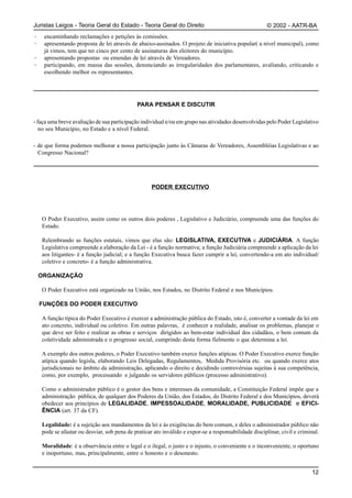 Juristas Leigos - Teoria Geral do Estado - Teoria Geral do Direito                                     © 2002 - AATR-BA
·    encaminhando reclamações e petições às comissões.
·    apresentando proposta de lei através de abaixo-assinados. O projeto de iniciativa popular( a nível municipal), como
     já vimos, tem que ter cinco por cento de assinaturas dos eleitores do município.
·    apresentando propostas ou emendas de lei através de Vereadores.
·    participando, em massa das sessões, denunciando as irregularidades dos parlamentares, avaliando, criticando e
     escolhendo melhor os representantes.




                                             PARA PENSAR E DISCUTIR

- faça uma breve avaliação de sua participação individual e/ou em grupo nas atividades desenvolvidas pelo Poder Legislativo
   no seu Município, no Estado e a nível Federal.

- de que forma podemos melhorar a nossa participação junto às Câmaras de Vereadores, Assembléias Legislativas e ao
  Congresso Nacional?




                                                    PODER EXECUTIVO




    O Poder Executivo, assim como os outros dois poderes , Legislativo e Judiciário, compreende uma das funções do
    Estado.

    Relembrando as funções estatais, vimos que elas são: LEGISLATIVA, EXECUTIVA e JUDICIÁRIA. A função
    Legislativa compreende a elaboração da Lei - é a função normativa; a função Judiciária compreende a aplicação da lei
    aos litigantes- é a função judicial; e a função Executiva busca fazer cumprir a lei, convertendo-a em ato individual/
    coletivo e concreto- é a função administrativa.

    ORGANIZAÇÃO

    O Poder Executivo está organizado na União, nos Estados, no Distrito Federal e nos Municípios.

    FUNÇÕES DO PODER EXECUTIVO

    A função típica do Poder Executivo é exercer a administração pública do Estado, isto é, converter a vontade da lei em
    ato concreto, individual ou coletivo. Em outras palavras, é conhecer a realidade, analisar os problemas, planejar o
    que deve ser feito e realizar as obras e serviços dirigidos ao bem-estar individual dos cidadãos, o bem comum da
    coletividade administrada e o progresso social, cumprindo desta forma fielmente o que determina a lei.

    A exemplo dos outros poderes, o Poder Executivo também exerce funções atípicas. O Poder Executivo exerce função
    atípica quando legisla, elaborando Leis Delegadas, Regulamentos, Medida Provisória etc. ou quando exerce atos
    jurisdicionais no âmbito da administração, aplicando o direito e decidindo controvérsias sujeitas à sua competência,
    como, por exemplo, processando e julgando os servidores públicos (processo administrativo).

    Como o administrador público é o gestor dos bens e interesses da comunidade, a Constituição Federal impõe que a
    administração pública, de qualquer dos Poderes da União, dos Estados, do Distrito Federal e dos Municípios, deverá
    obedecer aos princípios de LEGALIDADE, IMPESSOALIDADE, MORALIDADE, PUBLICIDADE e EFICI-
    ÊNCIA (art. 37 da CF).

    Legalidade: é a sujeição aos mandamentos da lei e às exigências do bem comum, e deles o administrador público não
    pode se afastar ou desviar, sob pena de praticar ato inválido e expor-se a responsabilidade disciplinar, civil e criminal.

    Moralidade: é a observância entre o legal e o ilegal, o justo e o injusto, o conveniente e o inconveniente, o oportuno
    e inoportuno, mas, principalmente, entre o honesto e o desonesto.


                                                                                                                           12
 